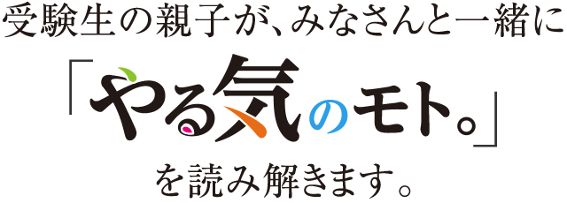 受験生の親子が、みなさんと一緒に「やる気のモト。」を読み解きます。